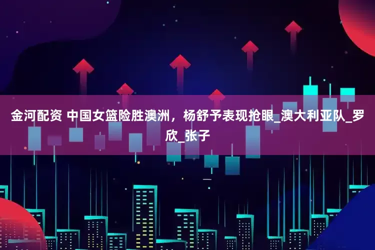 金河配资 中国女篮险胜澳洲，杨舒予表现抢眼_澳大利亚队_罗欣_张子