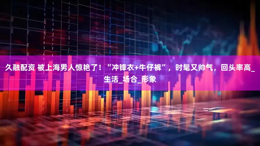 久融配资 被上海男人惊艳了！“冲锋衣+牛仔裤”，时髦又帅气，回头率高_生活_场合_形象