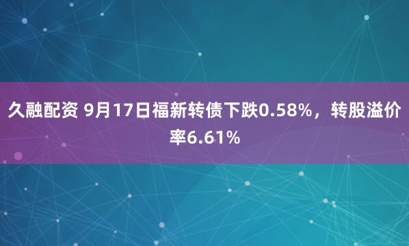 久融配资 9月17日福新转债下跌0.58%，转股溢价率6.61%