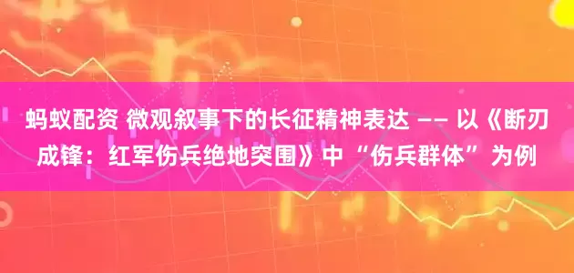 蚂蚁配资 微观叙事下的长征精神表达 —— 以《断刃成锋：红军伤兵绝地突围》中 “伤兵群体” 为例