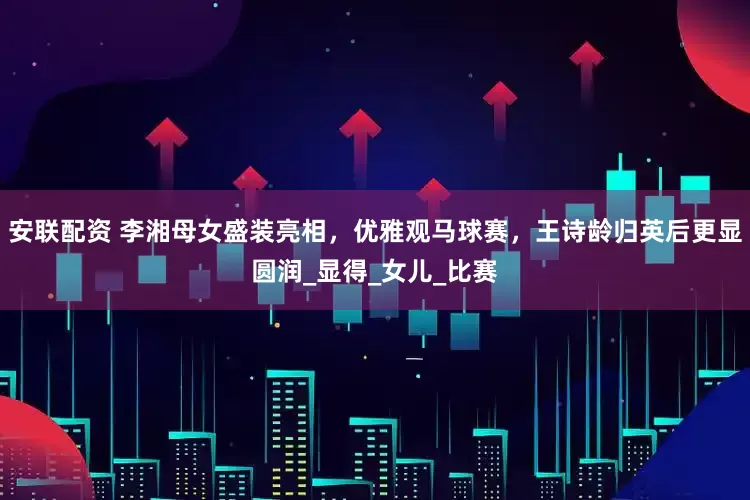 安联配资 李湘母女盛装亮相，优雅观马球赛，王诗龄归英后更显圆润_显得_女儿_比赛