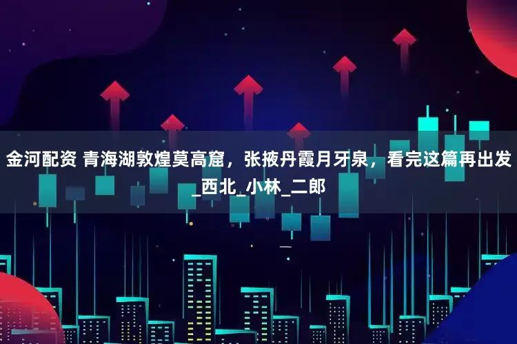 金河配资 青海湖敦煌莫高窟，张掖丹霞月牙泉，看完这篇再出发_西北_小林_二郎