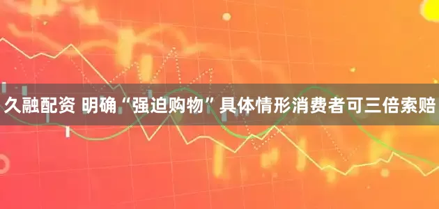 久融配资 明确“强迫购物”具体情形消费者可三倍索赔