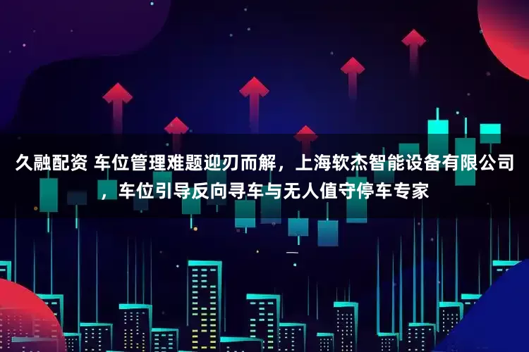 久融配资 车位管理难题迎刃而解，上海软杰智能设备有限公司，车位引导反向寻车与无人值守停车专家