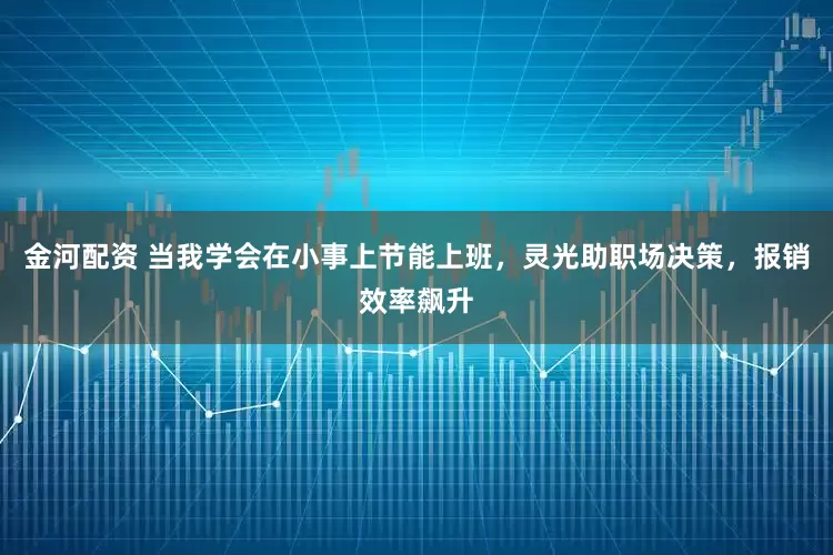 金河配资 当我学会在小事上节能上班，灵光助职场决策，报销效率飙升