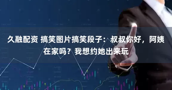 久融配资 搞笑图片搞笑段子：叔叔你好，阿姨在家吗？我想约她出来玩