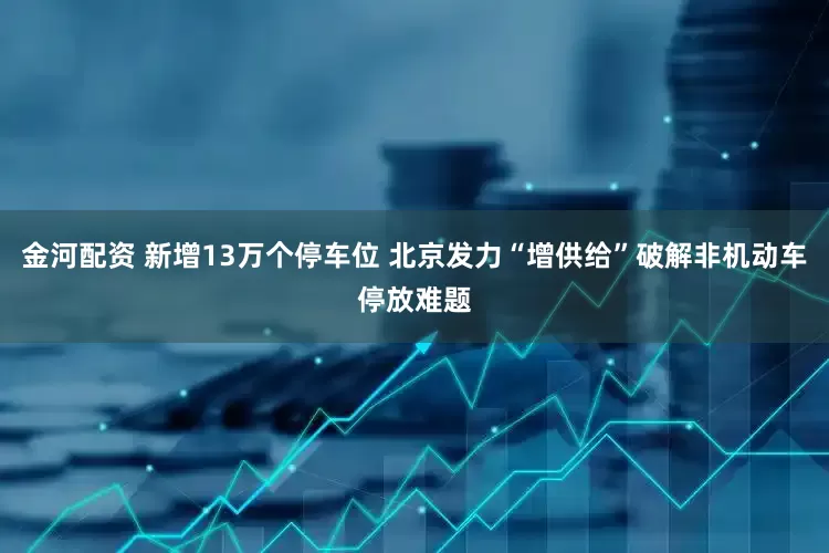 金河配资 新增13万个停车位 北京发力“增供给”破解非机动车停放难题