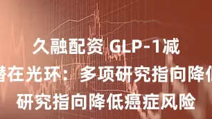久融配资 GLP-1减肥药再添潜在光环：多项研究指向降低癌症风险