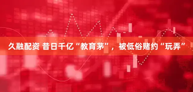 久融配资 昔日千亿“教育茅”，被低俗赌约“玩弄”